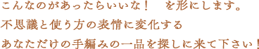 こんなのがあったらいいな！を形にします。不思議と使う方の表情に変化するあなただけの手編みの一品を探しに来て下さい！