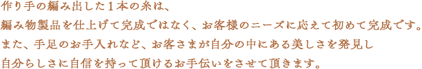 作り手の編み出した１本の糸は、編み物製品を仕上げて完成ではなく、お客様のニーズに応えて初めて完成です。また、手足のお手入れなど、お客さまが自分の中にある美しさを発見し自分らしさに自信を持って頂けるお手伝いをさせて頂きます。